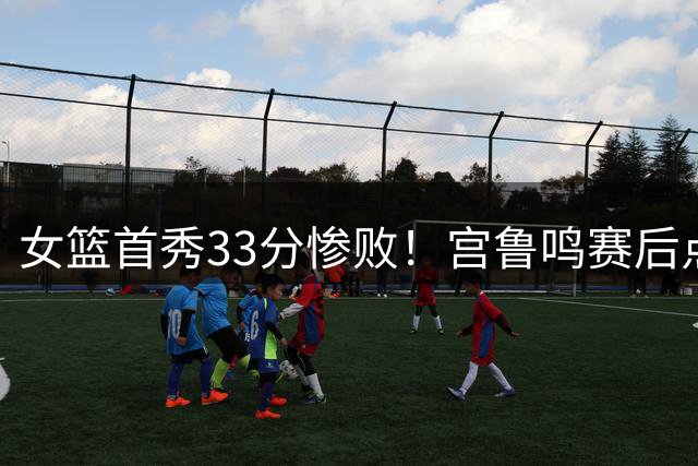 女篮首秀33分惨败！宫鲁鸣赛后点出核心问题，张子宇说得很真诚
