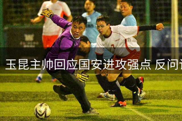 玉昆主帅回应国安进攻强点 反问记者显激动
