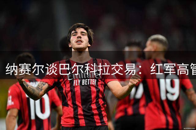 纳赛尔谈巴尔科拉交易：红军高管做事专业，新副主席也提供了帮助
